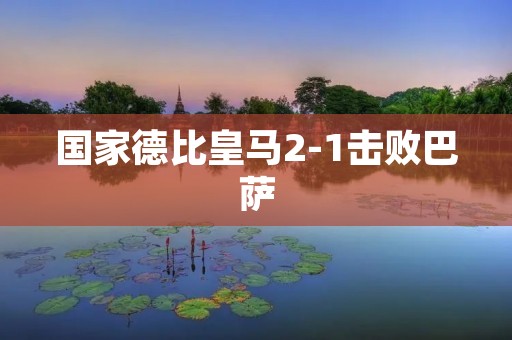 国家德比皇马2-1击败巴萨:一场经典对决的胜利 国家德比皇马2-1击败巴萨:一场经典对决的胜利