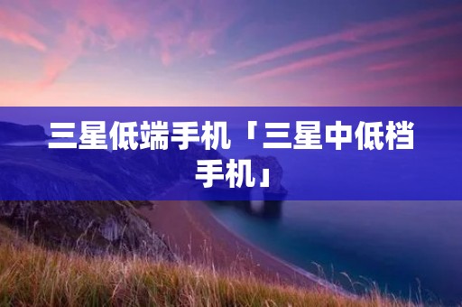 三星低端手机「三星中低档手机」 三星低端手机「三星中低档手机」