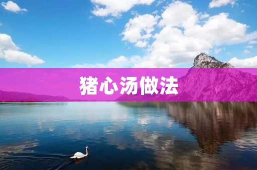 猪心汤做法:美味佳肴,滋补养生的佳选 猪心汤做法:美味佳肴,滋补养生的佳选