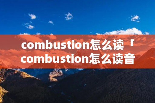 combustion怎么读「combustion怎么读音发音」 combustion怎么读「combustion怎么读音发音」
