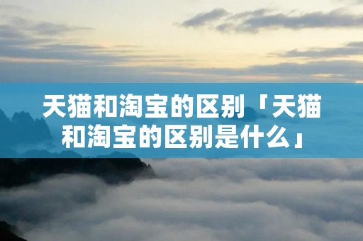 天猫和淘宝的区别「天猫和淘宝的区别是什么」 天猫和淘宝的区别「天猫和淘宝的区别是什么」