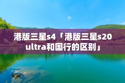 港版三星s4「港版三星s20ultra和国行的区别」 港版三星s4「港版三星s20ultra和国行的区别」
