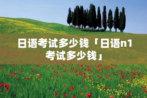 日语考试多少钱「日语n1考试多少钱」