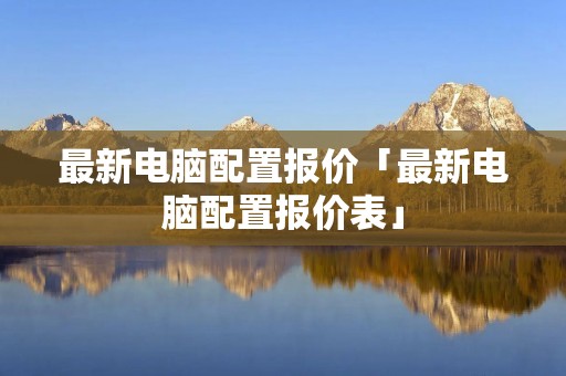 最新电脑配置报价「最新电脑配置报价表」