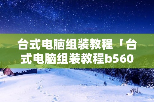 台式电脑组装教程「台式电脑组装教程b560」