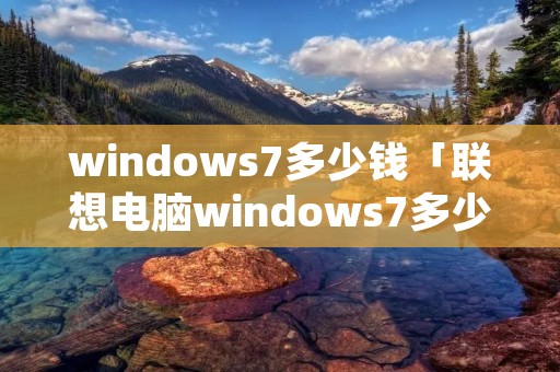windows7多少钱「联想电脑windows7多少钱」