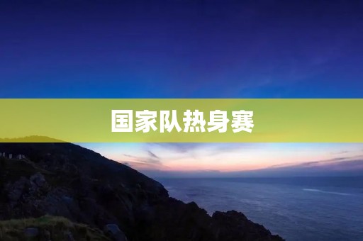 国家队热身赛:一场锻炼实力的重要赛事 国家队热身赛:一场锻炼实力的重要赛事