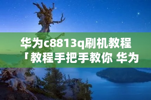 华为c8813q刷机教程「教程手把手教你 华为 C8812 如何刷机」