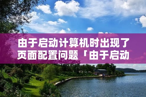由于启动计算机时出现了页面配置问题「由于启动计算机时出现页面配置问题 服务器运行失败」