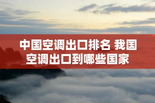 中国空调出口排名 我国空调出口到哪些国家