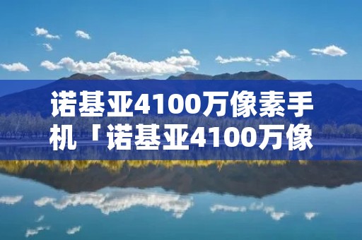 诺基亚4100万像素手机「诺基亚4100万像素手机型号」 诺基亚4100万像素手机「诺基亚4100万像素手机型号」