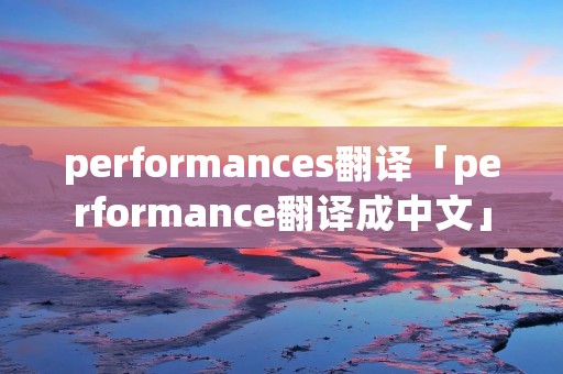 performances翻译「performance翻译成中文」 performances翻译「performance翻译成中文」