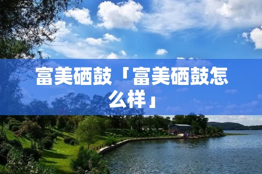 富美硒鼓「富美硒鼓怎么样」