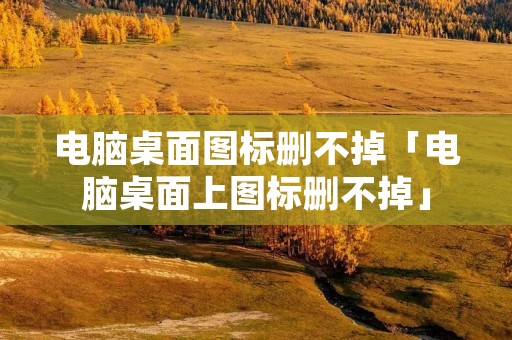 电脑桌面图标删不掉「电脑桌面上图标删不掉」