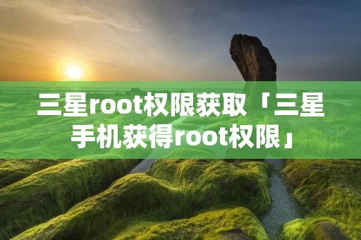 三星root权限获取「三星手机获得root权限」