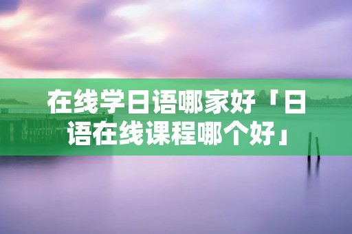 在线学日语哪家好「日语在线课程哪个好」
