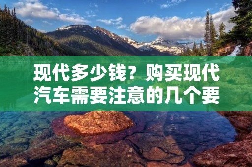 现代多少钱？购买现代汽车需要注意的几个要点