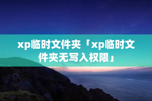 xp临时文件夹「xp临时文件夹无写入权限」