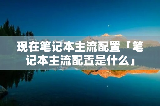 现在笔记本主流配置「笔记本主流配置是什么」