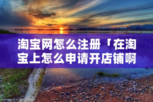 淘宝网怎么注册「在淘宝上怎么申请开店铺啊」