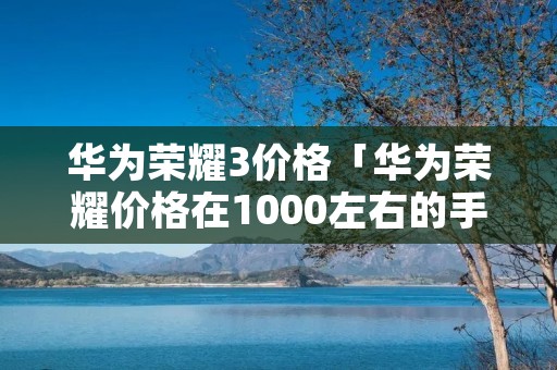 华为荣耀3价格「华为荣耀价格在1000左右的手机哪个好用」 华为荣耀3价格「华为荣耀价格在1000左右的手机哪个好用」