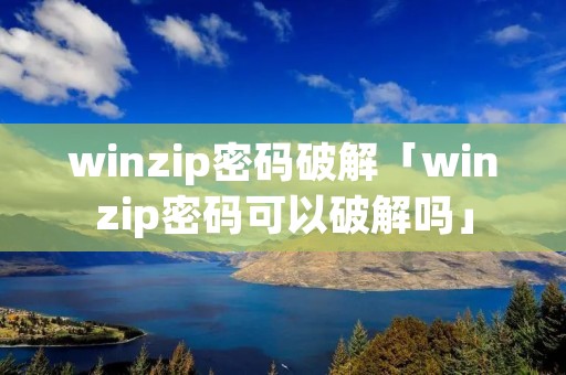 winzip密码破解「winzip密码可以破解吗」 winzip密码破解「winzip密码可以破解吗」