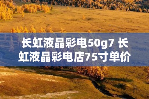 长虹液晶彩电50g7 长虹液晶彩电店75寸单价