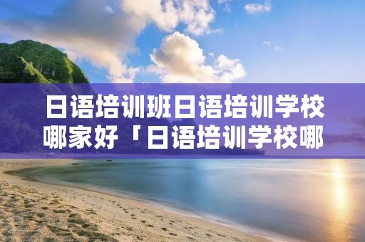 日语培训班日语培训学校哪家好「日语培训学校哪个比较好」