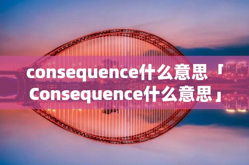 consequence什么意思「Consequence什么意思」 consequence什么意思「Consequence什么意思」