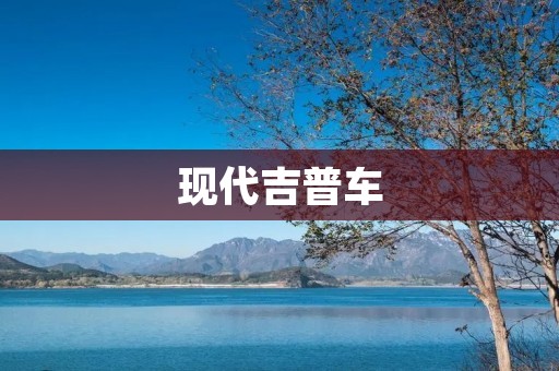现代吉普车：全能越野利器的代表