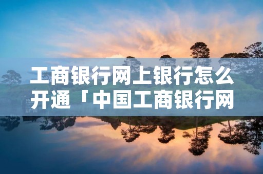 工商银行网上银行怎么开通「中国工商银行网上银行怎么开通」