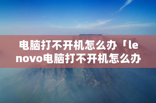 电脑打不开机怎么办「lenovo电脑打不开机怎么办」 电脑打不开机怎么办「lenovo电脑打不开机怎么办」