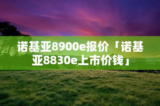 诺基亚8900e报价「诺基亚8830e上市价钱」