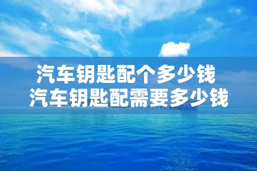 汽车钥匙配个多少钱 汽车钥匙配需要多少钱 汽车钥匙配个多少钱 汽车钥匙配需要多少钱