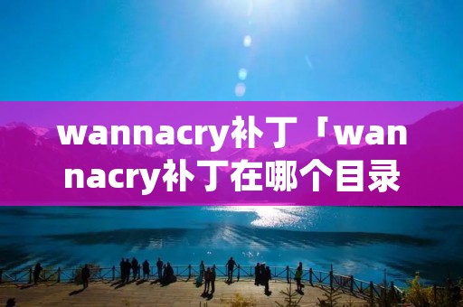 wannacry补丁「wannacry补丁在哪个目录下」 wannacry补丁「wannacry补丁在哪个目录下」