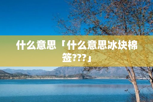 什么意思「什么意思冰块棉签???」 什么意思「什么意思冰块棉签???」