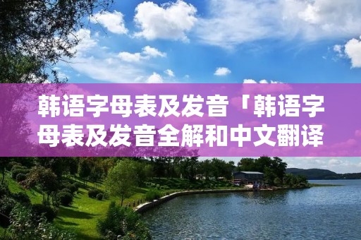 韩语字母表及发音「韩语字母表及发音全解和中文翻译」