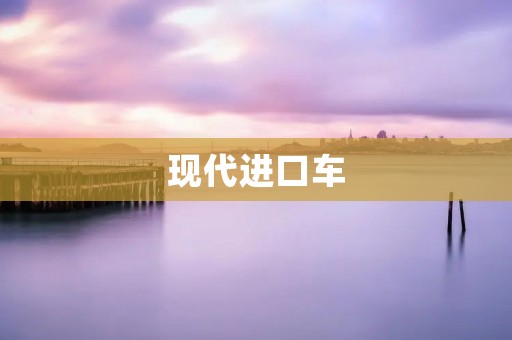 现代进口车：豪华与科技的巅峰融合