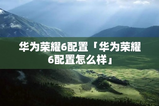 华为荣耀6配置「华为荣耀6配置怎么样」