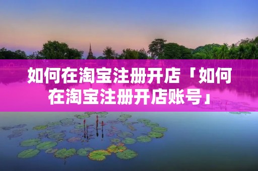 如何在淘宝注册开店「如何在淘宝注册开店账号」 如何在淘宝注册开店「如何在淘宝注册开店账号」