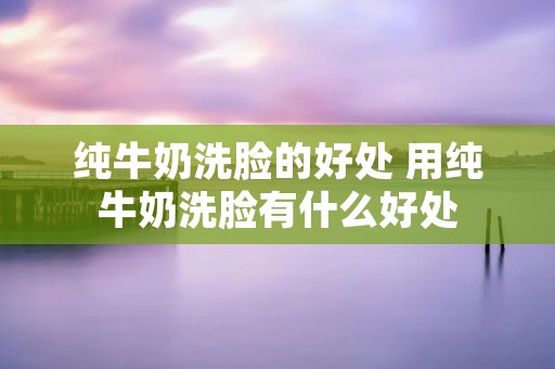 纯牛奶洗脸的好处 用纯牛奶洗脸有什么好处