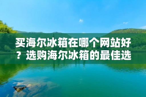 买海尔冰箱在哪个网站好？选购海尔冰箱的最佳选择！
