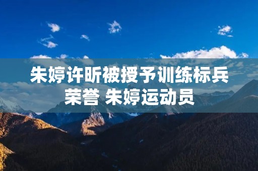 朱婷许昕被授予训练标兵荣誉 朱婷运动员