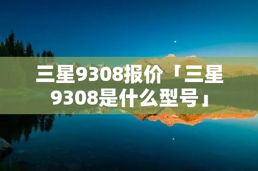 三星9308报价「三星9308是什么型号」 三星9308报价「三星9308是什么型号」
