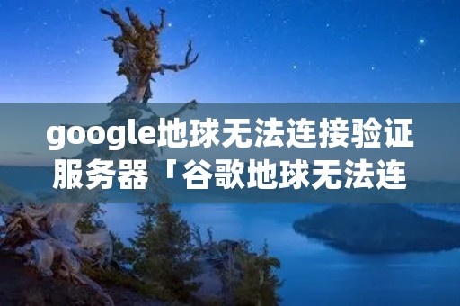 google地球无法连接验证服务器「谷歌地球无法连接验证服务器以激活你的会话」