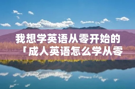 我想学英语从零开始的「成人英语怎么学从零开始」 我想学英语从零开始的「成人英语怎么学从零开始」