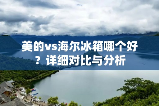 美的vs海尔冰箱哪个好?详细对比与分析 美的vs海尔冰箱哪个好?详细对比与分析