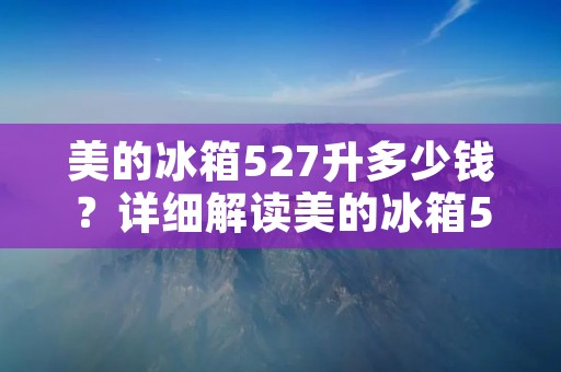 美的冰箱527升多少钱？详细解读美的冰箱527升的价格及特点