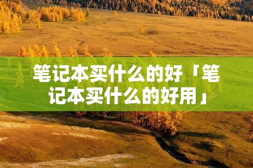 笔记本买什么的好「笔记本买什么的好用」 笔记本买什么的好「笔记本买什么的好用」