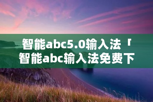 智能abc5.0输入法「智能abc输入法免费下载」